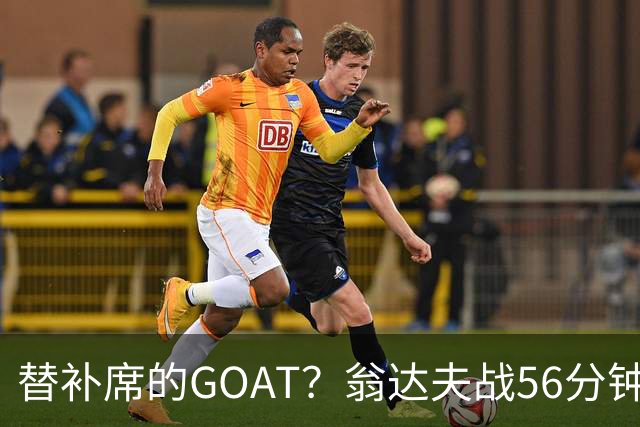 替补席的GOAT？翁达夫战56分钟3球2助 每11分钟参与1球